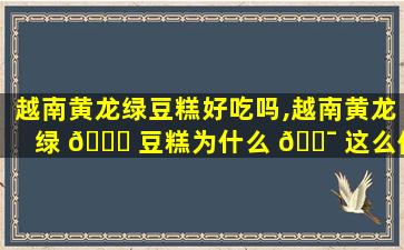 越南黄龙绿豆糕好吃吗,越南黄龙绿 🕊 豆糕为什么 🐯 这么便宜